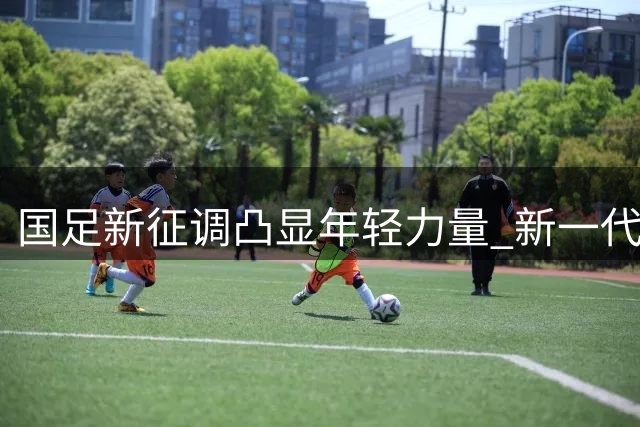 国足新征调凸显年轻力量 新一代球员展现强劲实力